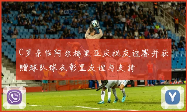 C罗亲临阿尔梅里亚庆祝友谊赛并获赠球队球衣彰显友谊与支持