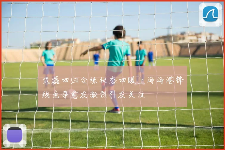 武磊回归合练状态回暖上海海港锋线竞争愈发激烈引发关注