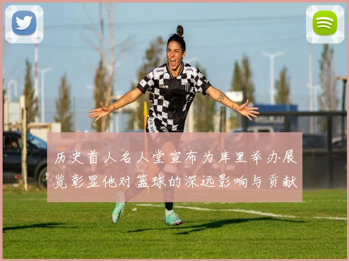 历史首人名人堂宣布为库里举办展览彰显他对篮球的深远影响与贡献