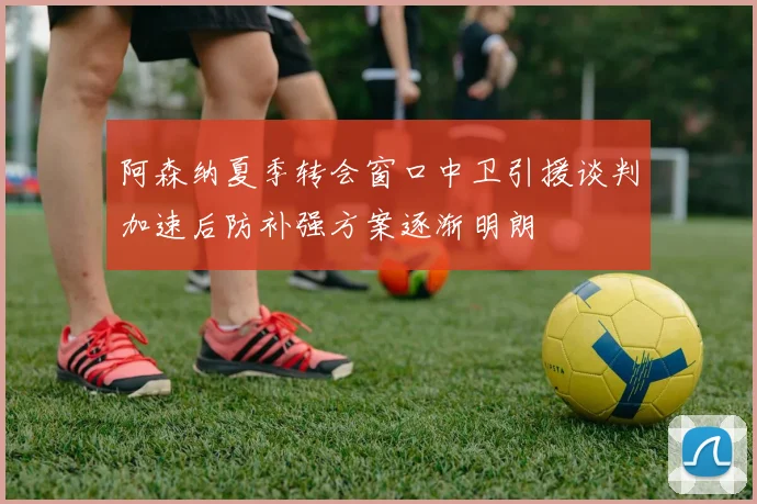 阿森纳夏季转会窗口中卫引援谈判加速后防补强方案逐渐明朗