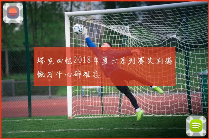 塔克回忆2018年勇士系列赛失利感慨万千心碎难忘