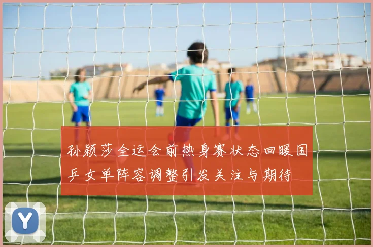 孙颖莎全运会前热身赛状态回暖国乒女单阵容调整引发关注与期待