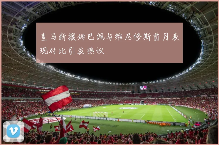 皇马新援姆巴佩与维尼修斯首月表现对比引发热议
