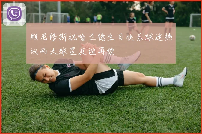 维尼修斯祝哈兰德生日快乐球迷热议两大球星友谊再续