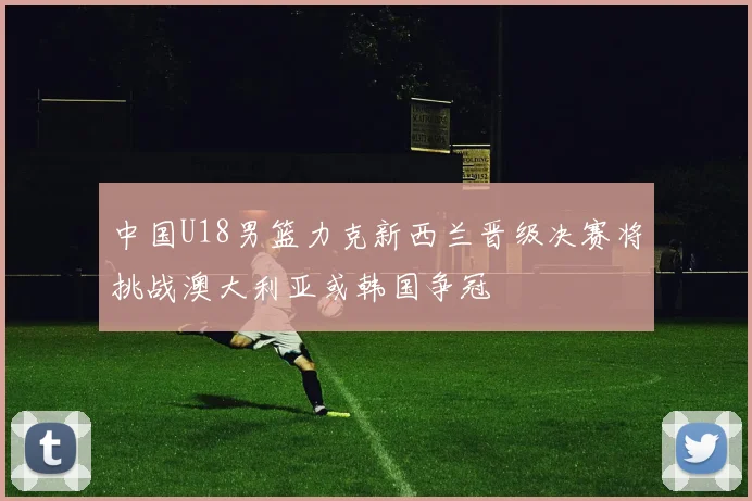 中国U18男篮力克新西兰晋级决赛将挑战澳大利亚或韩国争冠