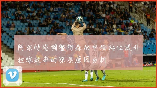 阿尔特塔调整阿森纳中场站位提升控球效率的深层原因分析