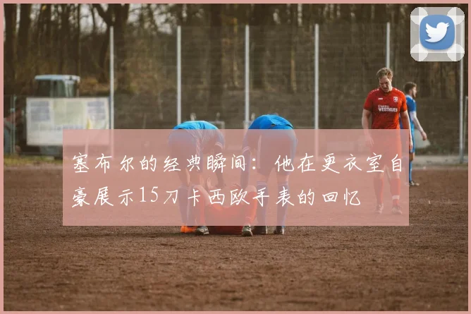塞布尔的经典瞬间：他在更衣室自豪展示15刀卡西欧手表的回忆
