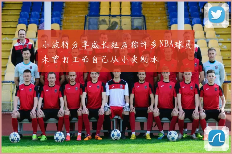 小波特分享成长经历称许多NBA球员未曾打工而自己从小卖刨冰