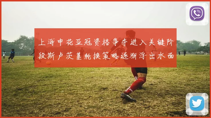 上海申花亚冠资格争夺进入关键阶段斯卢茨基轮换策略逐渐浮出水面