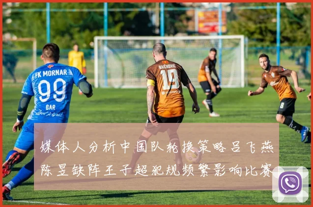 媒体人分析中国队轮换策略吕飞燕陈昱缺阵王子超犯规频繁影响比赛表现